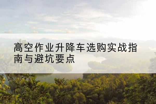 高碑店升降车怎么选-高空作业升降车选购实战指南与避坑要点