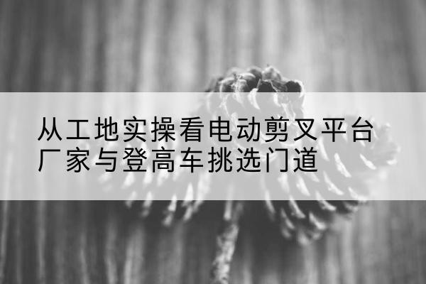 高碑店电动剪叉升降平台厂家-从工地实操看电动剪叉平台厂家与登高车挑选门道