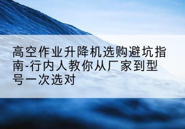 高碑店升降平台厂家-高空作业升降机选购避坑指南-行内人教你从厂家到型号一次选对