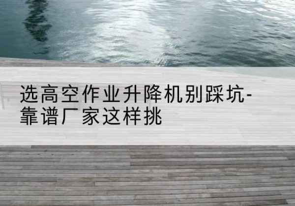 高碑店剪叉式升降机厂家-选高空作业升降机别踩坑-靠谱厂家这样挑