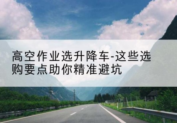 高碑店升降车厂家-高空作业选升降车-这些选购要点助你*避坑