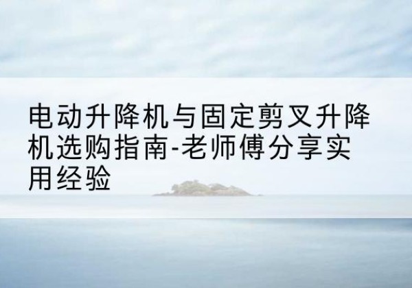高碑店电动升降机怎么选-电动升降机与固定剪叉升降机选购指南-老师傅分享实用经验