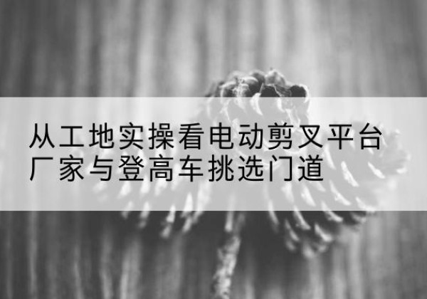 高碑店电动剪叉升降平台厂家-从工地实操看电动剪叉平台厂家与登高车挑选门道