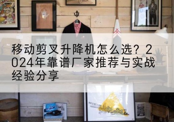 高碑店升降平台厂家推荐-移动剪叉升降机怎么选？2024年靠谱厂家推荐与实战经验分享